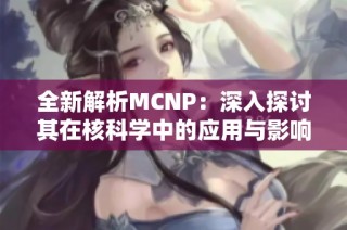 全新解析MCNP：深入探讨其在核科学中的应用与影响