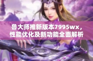 鲁大师推新版本7995wx，性能优化及新功能全面解析