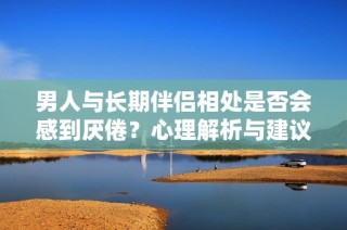 男人与长期伴侣相处是否会感到厌倦？心理解析与建议