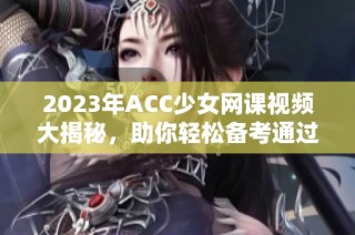 2023年ACC少女网课视频大揭秘，助你轻松备考通过