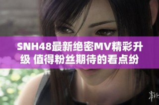 SNH48最新绝密MV精彩升级 值得粉丝期待的看点纷呈