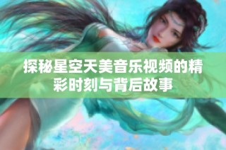 探秘星空天美音乐视频的精彩时刻与背后故事