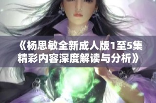 《杨思敏全新成人版1至5集精彩内容深度解读与分析》