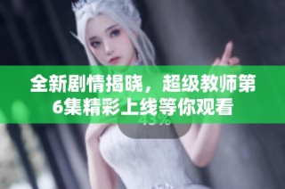 全新剧情揭晓，超级教师第6集精彩上线等你观看