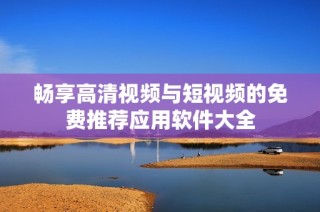 畅享高清视频与短视频的免费推荐应用软件大全