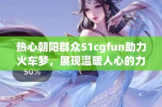 热心朝阳群众51cgfun助力火车梦，展现温暖人心的力量