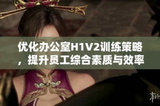 优化办公室H1V2训练策略，提升员工综合素质与效率