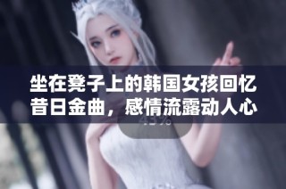 坐在凳子上的韩国女孩回忆昔日金曲，感情流露动人心弦