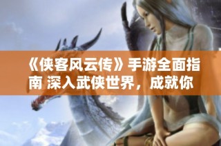 《侠客风云传》手游全面指南 深入武侠世界，成就你心中的侠客梦想