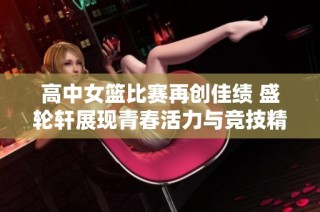 高中女篮比赛再创佳绩 盛轮轩展现青春活力与竞技精神