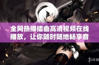 全网热播插曲高清视频在线播放，让你随时随地畅享音乐魔力