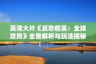 高清大片《反恐精英：全球攻势》全景解析与玩法揭秘