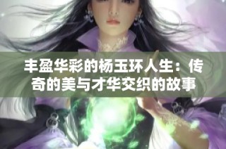 丰盈华彩的杨玉环人生：传奇的美与才华交织的故事