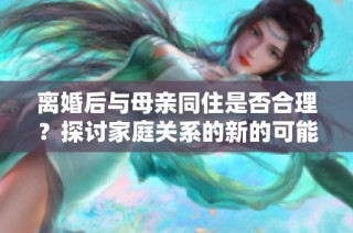 离婚后与母亲同住是否合理？探讨家庭关系的新的可能性