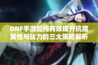 DNF手游如何有效提升抗魔属性与战力的三大策略解析