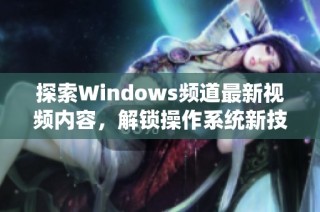 探索Windows频道最新视频内容，解锁操作系统新技巧和功能