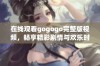 在线观看gogogo完整版视频，畅享精彩剧情与欢乐时光