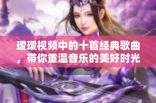 瑷瑷视频中的十首经典歌曲，带你重温音乐的美好时光