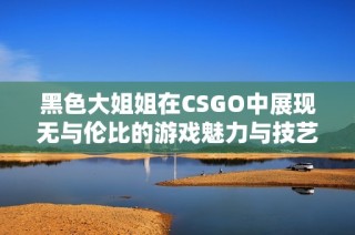 黑色大姐姐在CSGO中展现无与伦比的游戏魅力与技艺