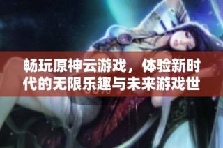 畅玩原神云游戏，体验新时代的无限乐趣与未来游戏世界