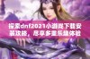 探索dnf2021小游戏下载安装攻略，尽享多重乐趣体验！