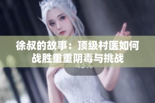 徐叔的故事：顶级村医如何战胜重重阴毒与挑战