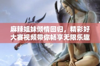 麻辣姐妹倾情回归，精彩好大赛视频带你畅享无限乐趣