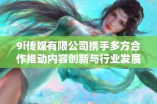 9i传媒有限公司携手多方合作推动内容创新与行业发展