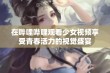 在哔哩哔哩观看少女视频享受青春活力的视觉盛宴