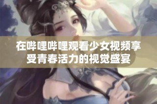 在哔哩哔哩观看少女视频享受青春活力的视觉盛宴