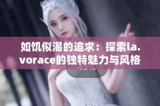 如饥似渴的追求：探索la.vorace的独特魅力与风格