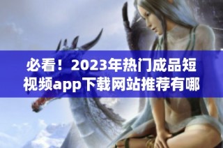 必看！2023年热门成品短视频app下载网站推荐有哪些