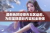 最新色婷婷综合五区动态，为您呈现精彩内容和全新体验