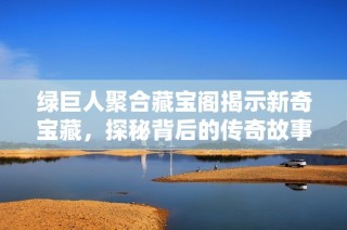 绿巨人聚合藏宝阁揭示新奇宝藏，探秘背后的传奇故事