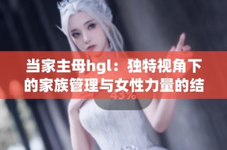 当家主母hgl：独特视角下的家族管理与女性力量的结合