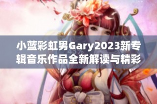 小蓝彩虹男Gary2023新专辑音乐作品全新解读与精彩回顾