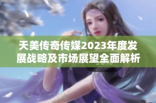 天美传奇传媒2023年度发展战略及市场展望全面解析