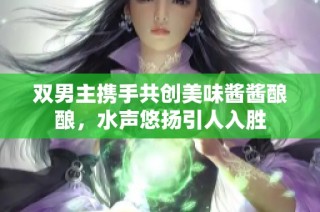 双男主携手共创美味酱酱酿酿，水声悠扬引人入胜