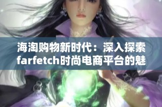 海淘购物新时代：深入探索farfetch时尚电商平台的魅力与优势