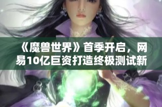 《魔兽世界》首季开启，网易10亿巨资打造终极测试新篇章