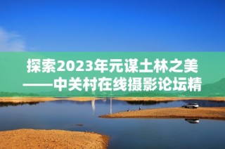 探索2023年元谋土林之美——中关村在线摄影论坛精彩回顾