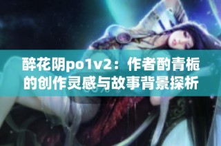 醉花阴po1v2：作者酌青栀的创作灵感与故事背景探析