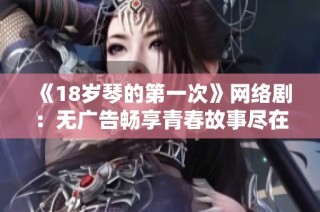 《18岁琴的第一次》网络剧：无广告畅享青春故事尽在木瓜影院！