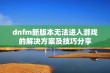 dnfm新版本无法进入游戏的解决方案及技巧分享