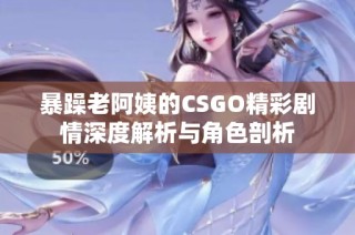 暴躁老阿姨的CSGO精彩剧情深度解析与角色剖析