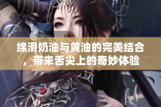 绵滑奶油与黄油的完美结合，带来舌尖上的奇妙体验