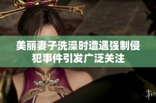 美丽妻子洗澡时遭遇强制侵犯事件引发广泛关注