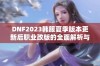 DNF2023韩服夏季版本更新后职业改版的全面解析与展望