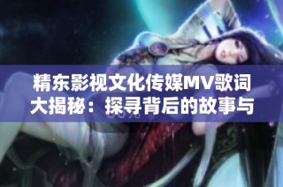 精东影视文化传媒MV歌词大揭秘：探寻背后的故事与情感