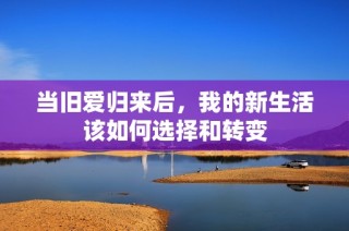 当旧爱归来后，我的新生活该如何选择和转变